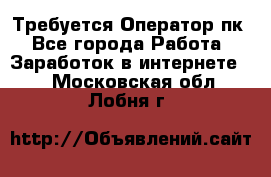 Требуется Оператор пк - Все города Работа » Заработок в интернете   . Московская обл.,Лобня г.